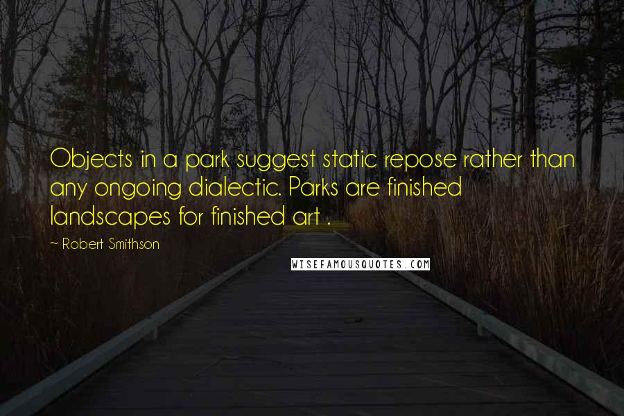 Robert Smithson Quotes: Objects in a park suggest static repose rather than any ongoing dialectic. Parks are finished landscapes for finished art .