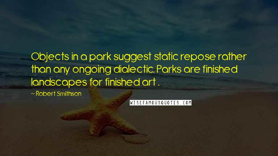 Robert Smithson Quotes: Objects in a park suggest static repose rather than any ongoing dialectic. Parks are finished landscapes for finished art .