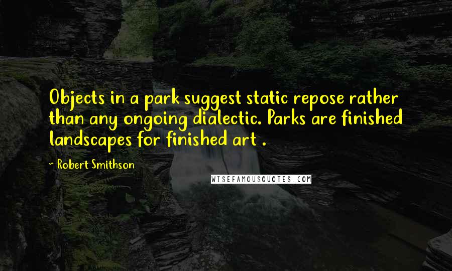 Robert Smithson Quotes: Objects in a park suggest static repose rather than any ongoing dialectic. Parks are finished landscapes for finished art .