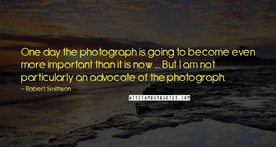 Robert Smithson Quotes: One day the photograph is going to become even more important than it is now ... But I am not particularly an advocate of the photograph.