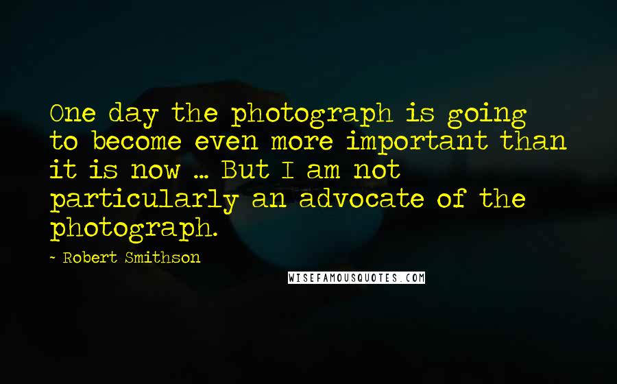 Robert Smithson Quotes: One day the photograph is going to become even more important than it is now ... But I am not particularly an advocate of the photograph.