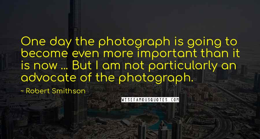 Robert Smithson Quotes: One day the photograph is going to become even more important than it is now ... But I am not particularly an advocate of the photograph.