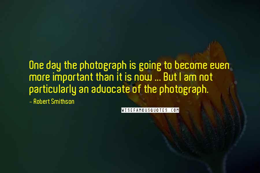 Robert Smithson Quotes: One day the photograph is going to become even more important than it is now ... But I am not particularly an advocate of the photograph.