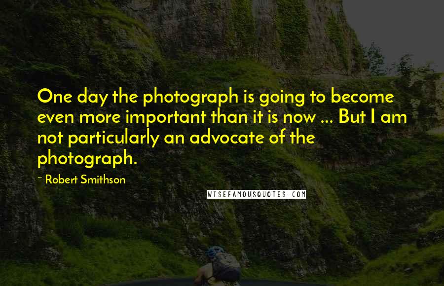 Robert Smithson Quotes: One day the photograph is going to become even more important than it is now ... But I am not particularly an advocate of the photograph.