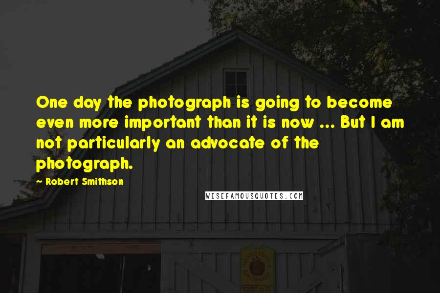 Robert Smithson Quotes: One day the photograph is going to become even more important than it is now ... But I am not particularly an advocate of the photograph.