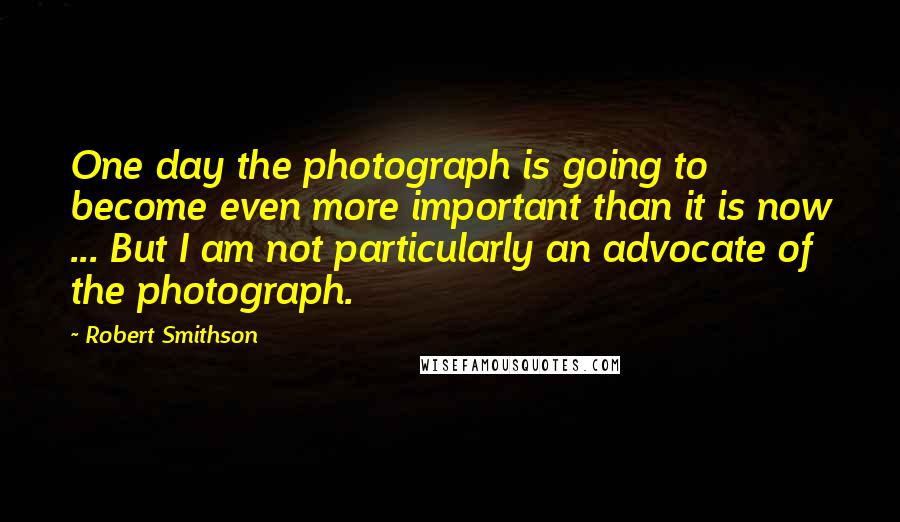 Robert Smithson Quotes: One day the photograph is going to become even more important than it is now ... But I am not particularly an advocate of the photograph.