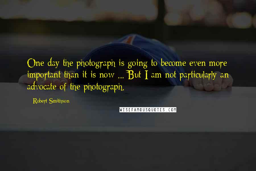 Robert Smithson Quotes: One day the photograph is going to become even more important than it is now ... But I am not particularly an advocate of the photograph.