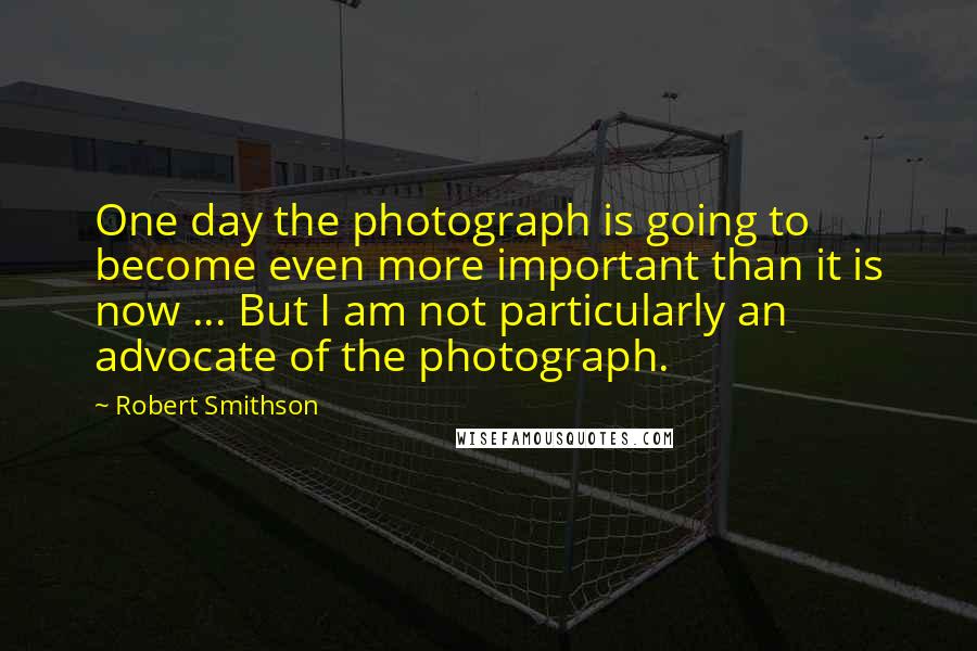 Robert Smithson Quotes: One day the photograph is going to become even more important than it is now ... But I am not particularly an advocate of the photograph.