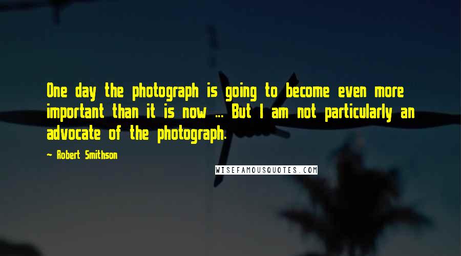 Robert Smithson Quotes: One day the photograph is going to become even more important than it is now ... But I am not particularly an advocate of the photograph.