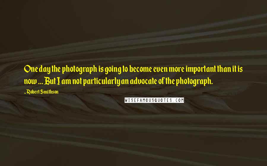 Robert Smithson Quotes: One day the photograph is going to become even more important than it is now ... But I am not particularly an advocate of the photograph.