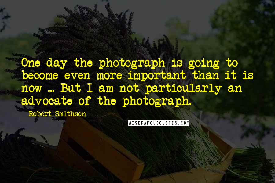 Robert Smithson Quotes: One day the photograph is going to become even more important than it is now ... But I am not particularly an advocate of the photograph.