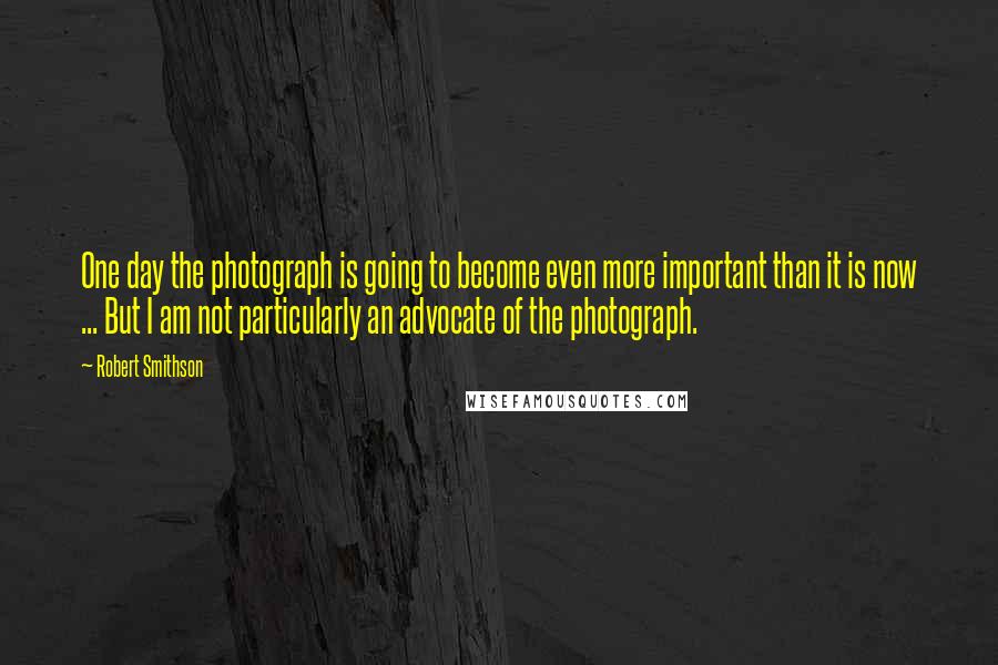 Robert Smithson Quotes: One day the photograph is going to become even more important than it is now ... But I am not particularly an advocate of the photograph.