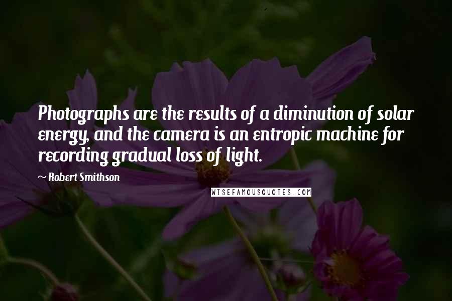 Robert Smithson Quotes: Photographs are the results of a diminution of solar energy, and the camera is an entropic machine for recording gradual loss of light.