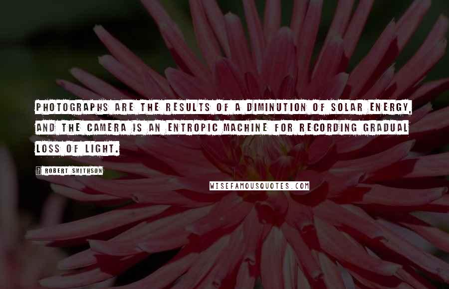 Robert Smithson Quotes: Photographs are the results of a diminution of solar energy, and the camera is an entropic machine for recording gradual loss of light.