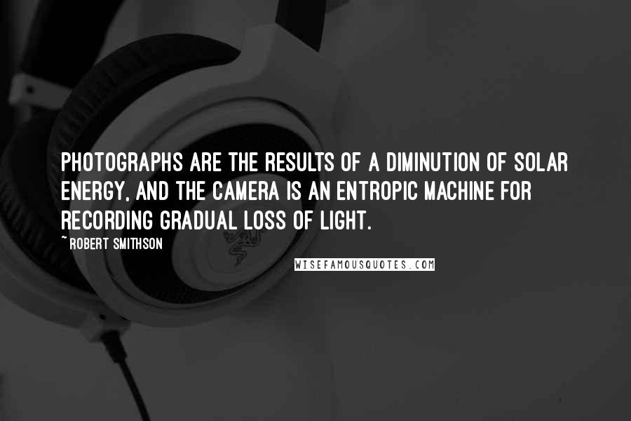 Robert Smithson Quotes: Photographs are the results of a diminution of solar energy, and the camera is an entropic machine for recording gradual loss of light.