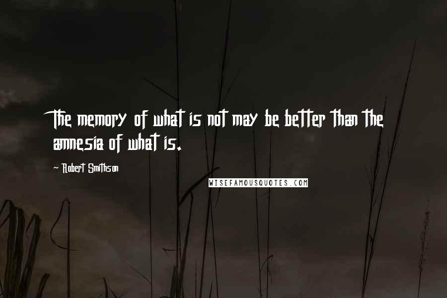 Robert Smithson Quotes: The memory of what is not may be better than the amnesia of what is.