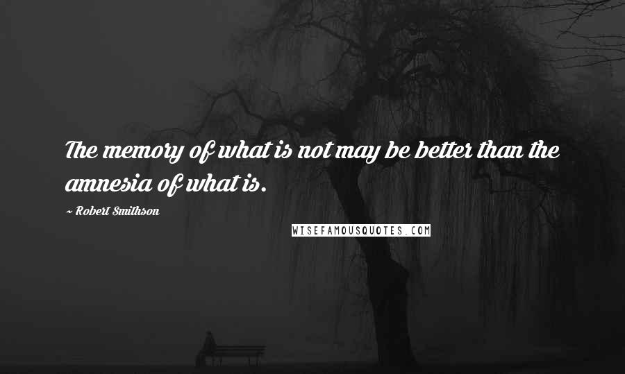 Robert Smithson Quotes: The memory of what is not may be better than the amnesia of what is.