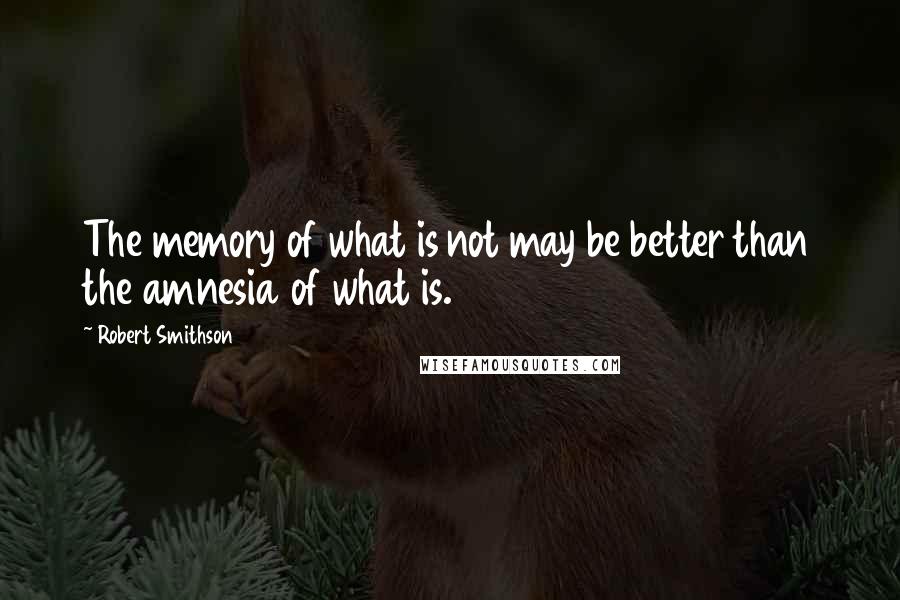 Robert Smithson Quotes: The memory of what is not may be better than the amnesia of what is.