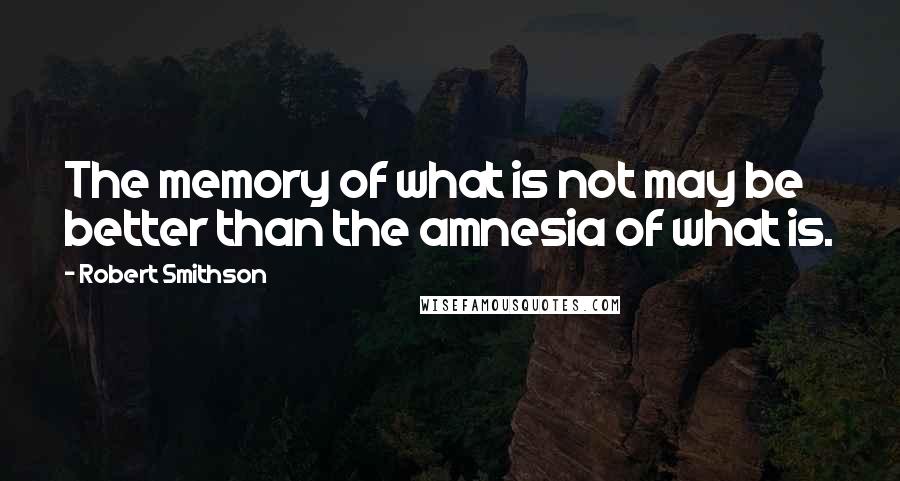 Robert Smithson Quotes: The memory of what is not may be better than the amnesia of what is.