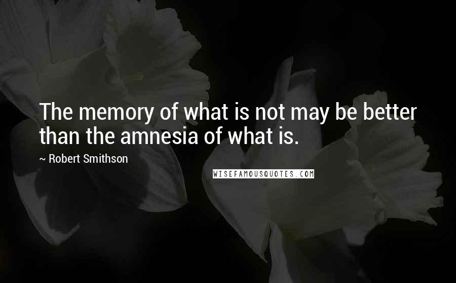 Robert Smithson Quotes: The memory of what is not may be better than the amnesia of what is.