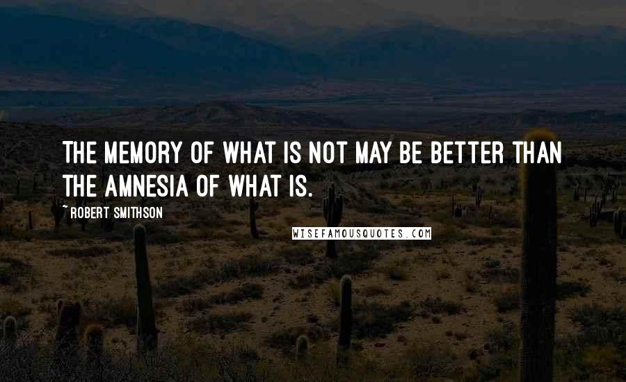 Robert Smithson Quotes: The memory of what is not may be better than the amnesia of what is.