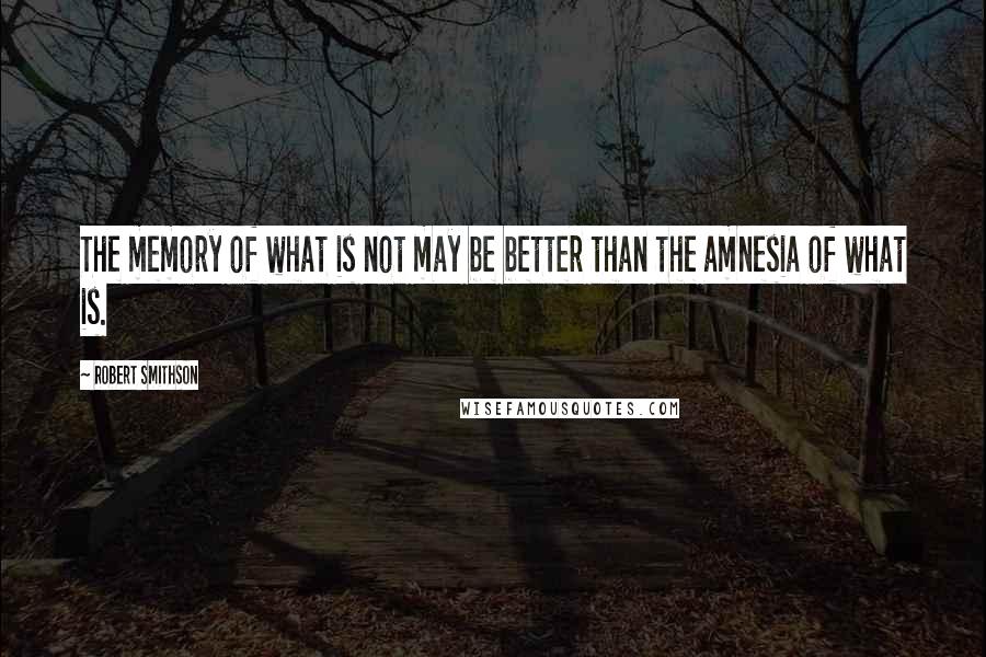 Robert Smithson Quotes: The memory of what is not may be better than the amnesia of what is.