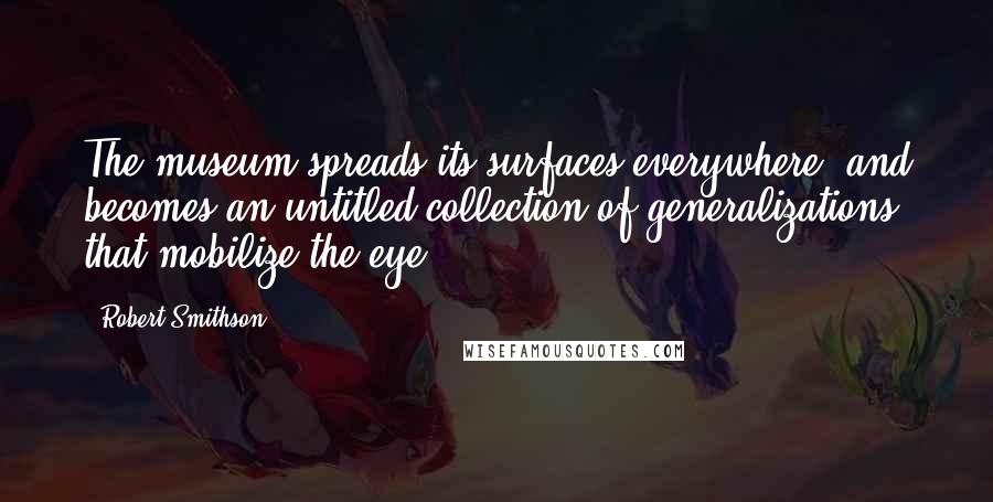 Robert Smithson Quotes: The museum spreads its surfaces everywhere, and becomes an untitled collection of generalizations that mobilize the eye.