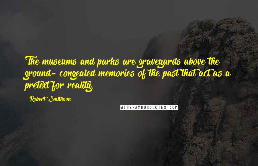 Robert Smithson Quotes: The museums and parks are graveyards above the ground- congealed memories of the past that act as a pretext for reality.