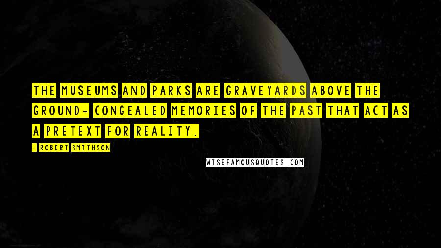 Robert Smithson Quotes: The museums and parks are graveyards above the ground- congealed memories of the past that act as a pretext for reality.