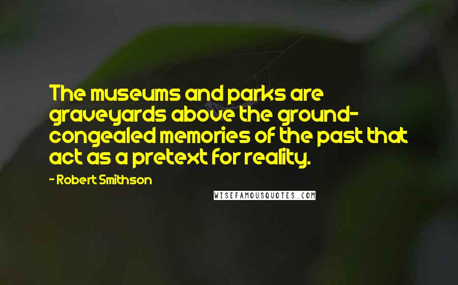 Robert Smithson Quotes: The museums and parks are graveyards above the ground- congealed memories of the past that act as a pretext for reality.