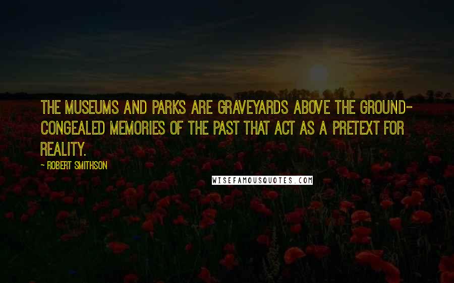 Robert Smithson Quotes: The museums and parks are graveyards above the ground- congealed memories of the past that act as a pretext for reality.