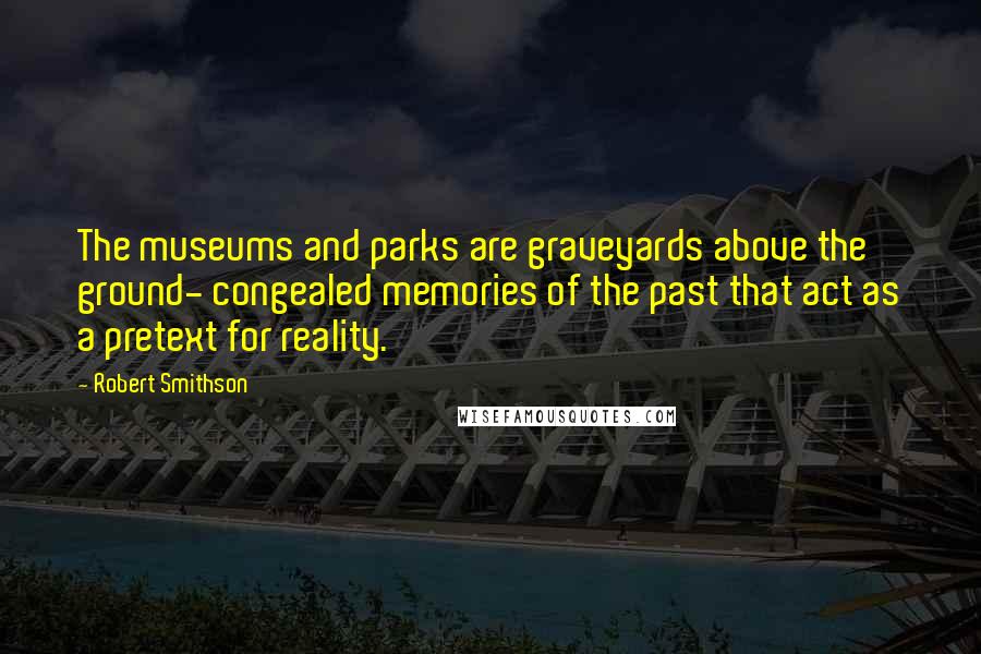 Robert Smithson Quotes: The museums and parks are graveyards above the ground- congealed memories of the past that act as a pretext for reality.