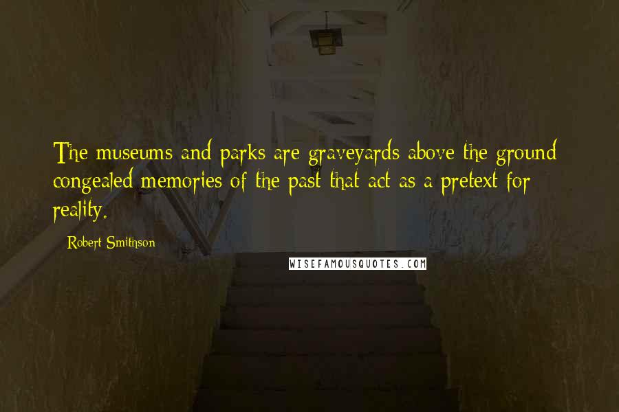 Robert Smithson Quotes: The museums and parks are graveyards above the ground- congealed memories of the past that act as a pretext for reality.