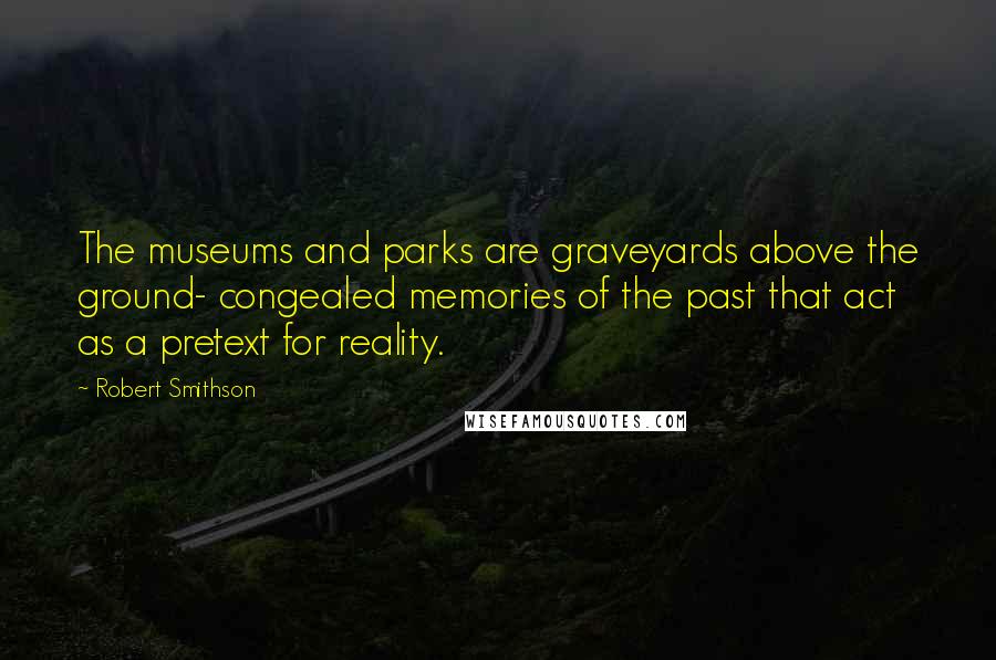 Robert Smithson Quotes: The museums and parks are graveyards above the ground- congealed memories of the past that act as a pretext for reality.