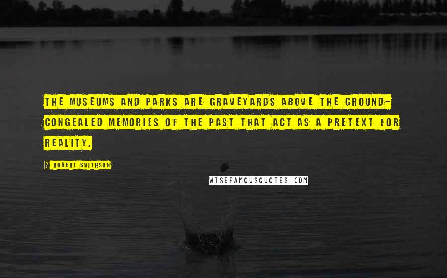 Robert Smithson Quotes: The museums and parks are graveyards above the ground- congealed memories of the past that act as a pretext for reality.