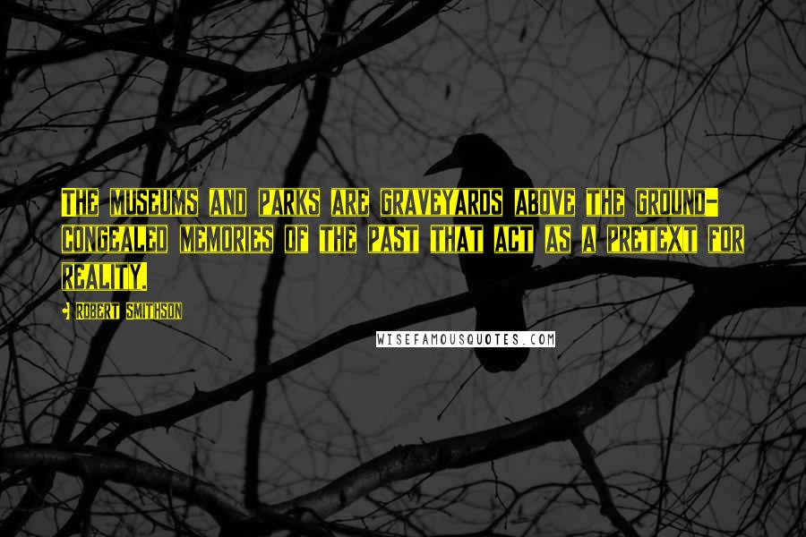 Robert Smithson Quotes: The museums and parks are graveyards above the ground- congealed memories of the past that act as a pretext for reality.