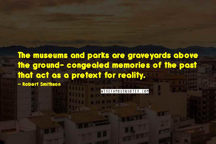 Robert Smithson Quotes: The museums and parks are graveyards above the ground- congealed memories of the past that act as a pretext for reality.