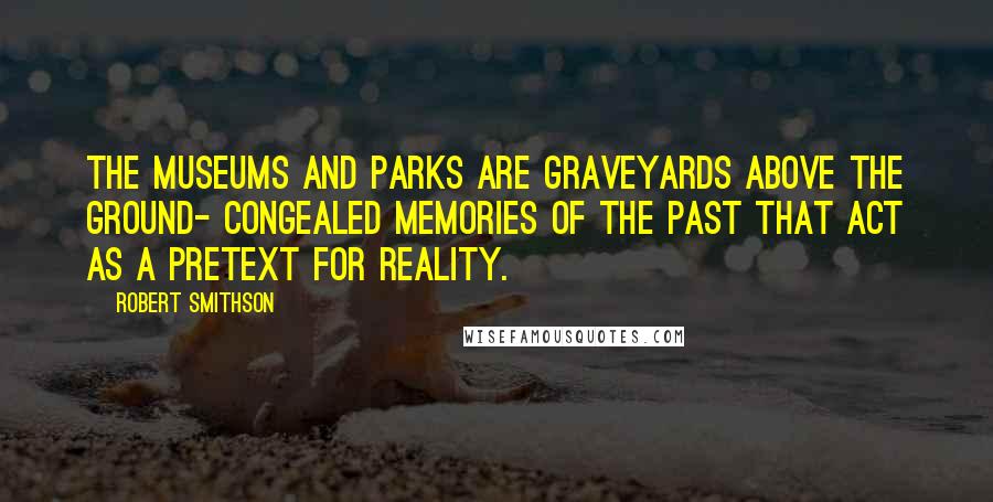 Robert Smithson Quotes: The museums and parks are graveyards above the ground- congealed memories of the past that act as a pretext for reality.