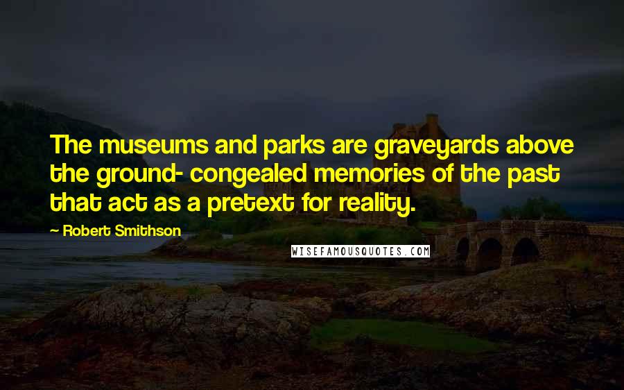 Robert Smithson Quotes: The museums and parks are graveyards above the ground- congealed memories of the past that act as a pretext for reality.