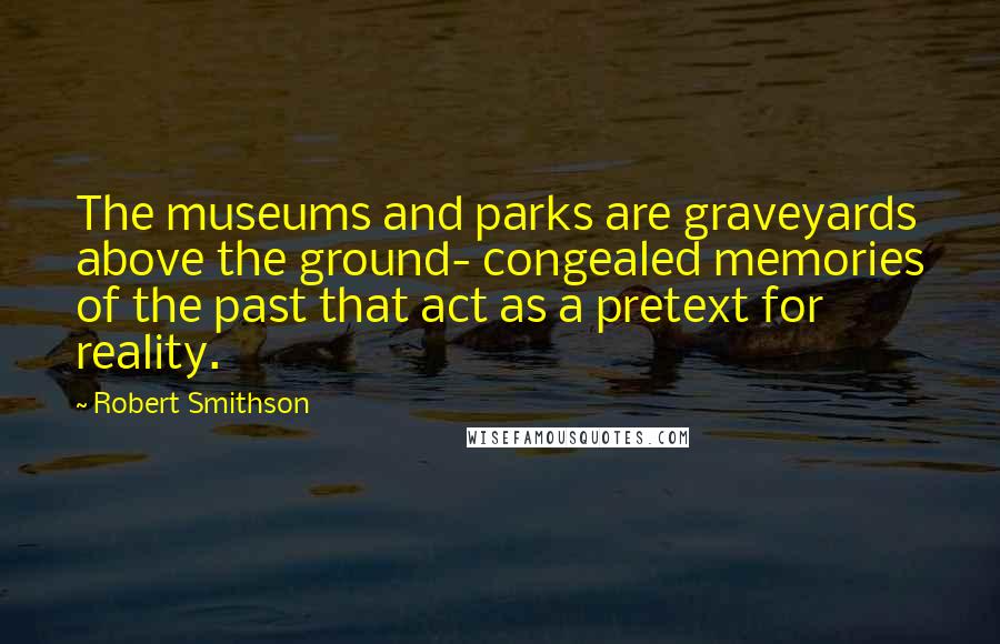 Robert Smithson Quotes: The museums and parks are graveyards above the ground- congealed memories of the past that act as a pretext for reality.