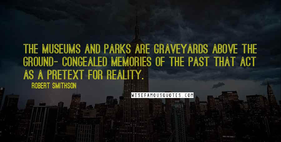 Robert Smithson Quotes: The museums and parks are graveyards above the ground- congealed memories of the past that act as a pretext for reality.