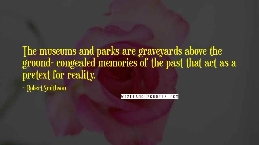 Robert Smithson Quotes: The museums and parks are graveyards above the ground- congealed memories of the past that act as a pretext for reality.
