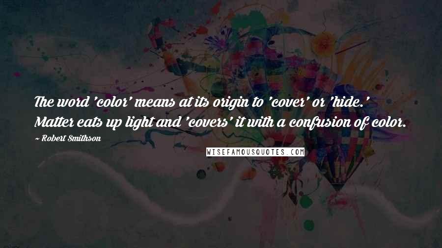 Robert Smithson Quotes: The word 'color' means at its origin to 'cover' or 'hide.' Matter eats up light and 'covers' it with a confusion of color.