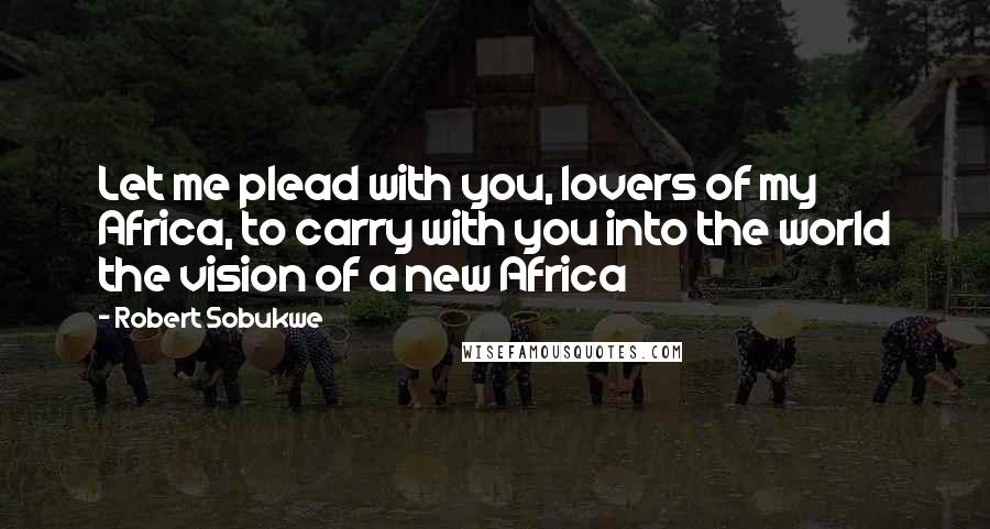 Robert Sobukwe Quotes: Let me plead with you, lovers of my Africa, to carry with you into the world the vision of a new Africa