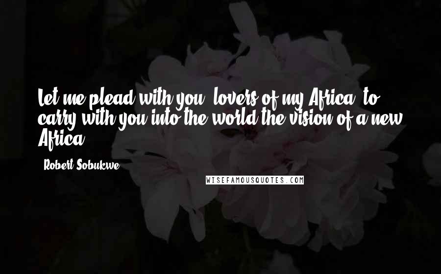 Robert Sobukwe Quotes: Let me plead with you, lovers of my Africa, to carry with you into the world the vision of a new Africa