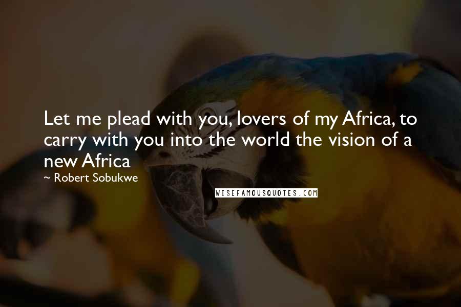 Robert Sobukwe Quotes: Let me plead with you, lovers of my Africa, to carry with you into the world the vision of a new Africa