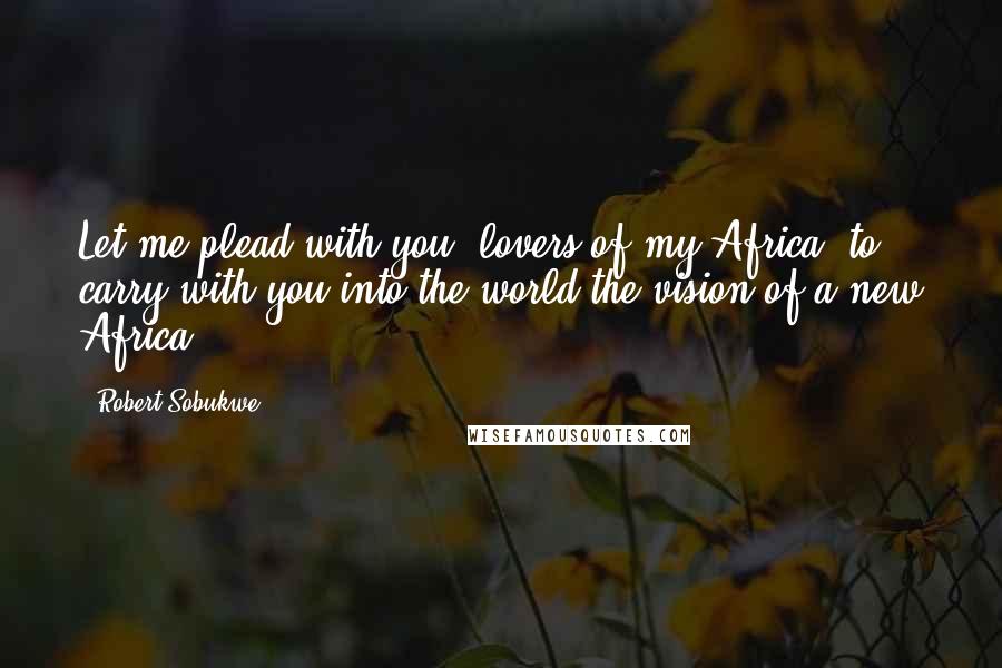 Robert Sobukwe Quotes: Let me plead with you, lovers of my Africa, to carry with you into the world the vision of a new Africa