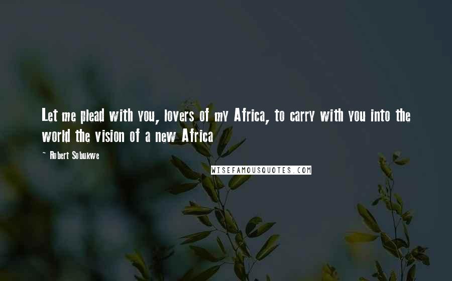 Robert Sobukwe Quotes: Let me plead with you, lovers of my Africa, to carry with you into the world the vision of a new Africa