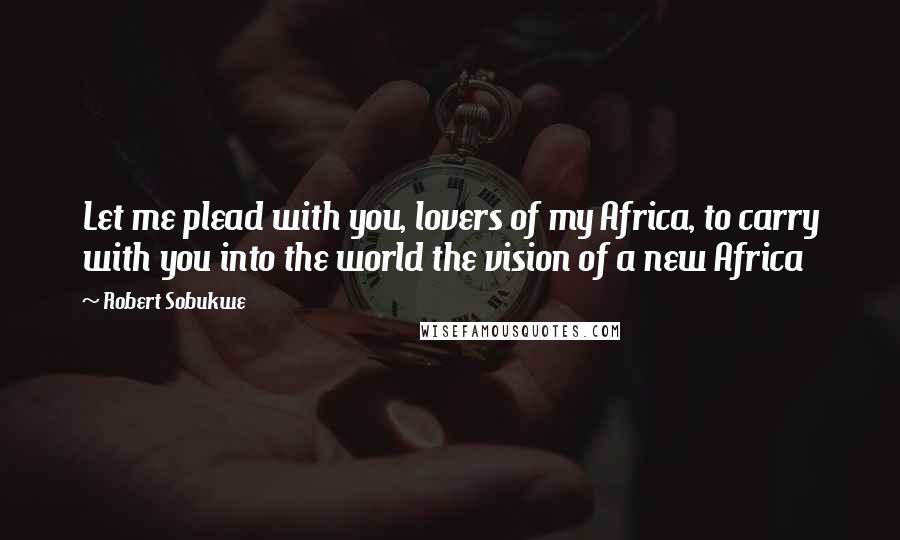 Robert Sobukwe Quotes: Let me plead with you, lovers of my Africa, to carry with you into the world the vision of a new Africa