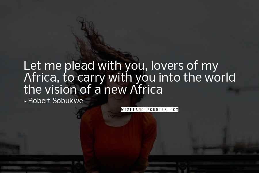 Robert Sobukwe Quotes: Let me plead with you, lovers of my Africa, to carry with you into the world the vision of a new Africa